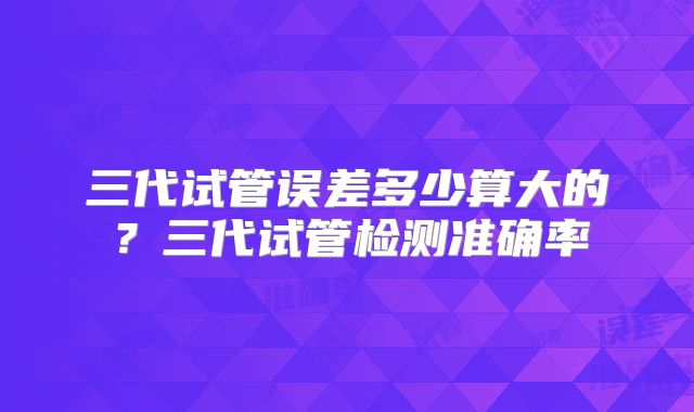 三代试管误差多少算大的？三代试管检测准确率