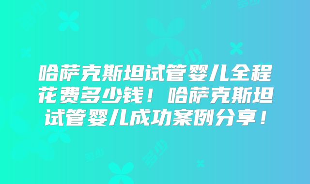 哈萨克斯坦试管婴儿全程花费多少钱！哈萨克斯坦试管婴儿成功案例分享！