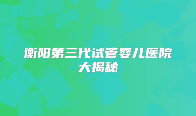 衡阳第三代试管婴儿医院大揭秘