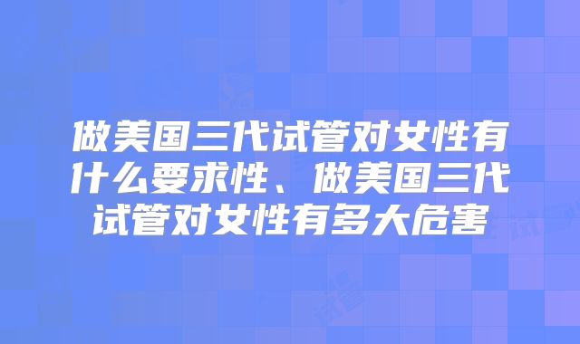 做美国三代试管对女性有什么要求性、做美国三代试管对女性有多大危害