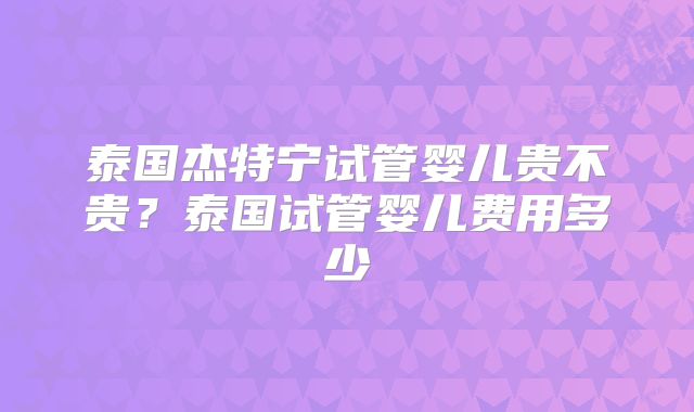 泰国杰特宁试管婴儿贵不贵？泰国试管婴儿费用多少