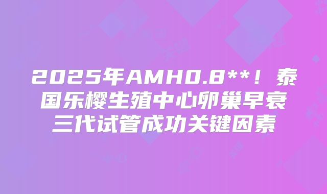 2025年AMH0.8**！泰国乐樱生殖中心卵巢早衰三代试管成功关键因素