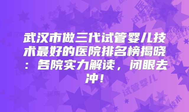武汉市做三代试管婴儿技术最好的医院排名榜揭晓：各院实力解读，闭眼去冲！