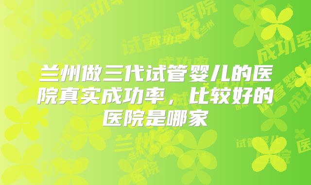兰州做三代试管婴儿的医院真实成功率，比较好的医院是哪家