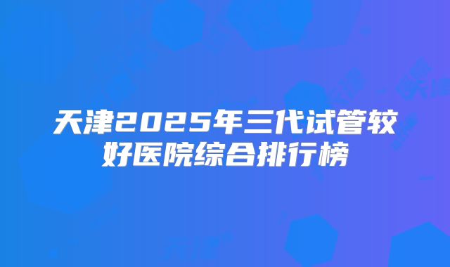 天津2025年三代试管较好医院综合排行榜