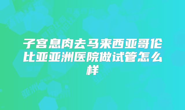 子宫息肉去马来西亚哥伦比亚亚洲医院做试管怎么样