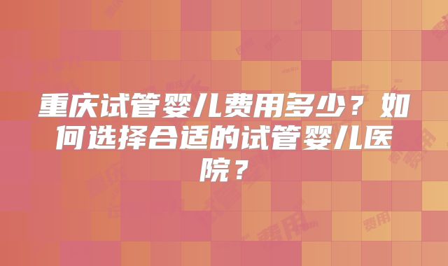 重庆试管婴儿费用多少？如何选择合适的试管婴儿医院？
