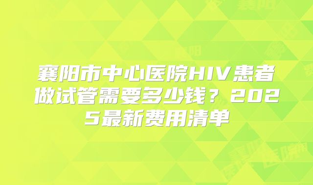 襄阳市中心医院HIV患者做试管需要多少钱?2025最新费用清单