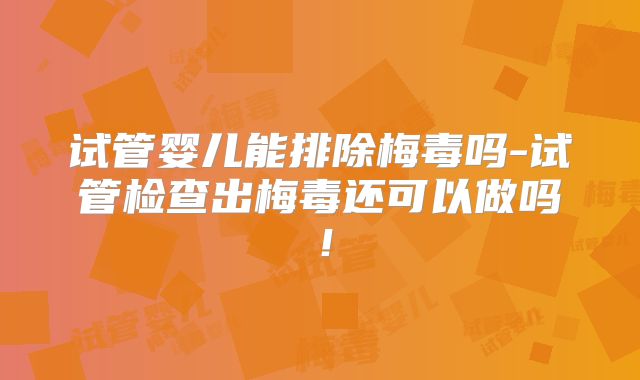 试管婴儿能排除梅毒吗-试管检查出梅毒还可以做吗!