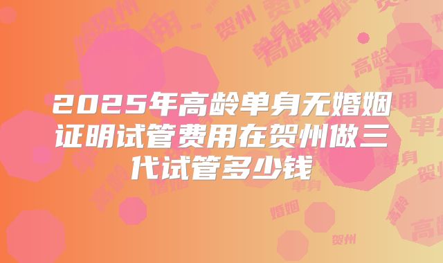 2025年高龄单身无婚姻证明试管费用在贺州做三代试管多少钱