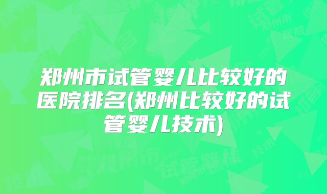 郑州市试管婴儿比较好的医院排名(郑州比较好的试管婴儿技术)
