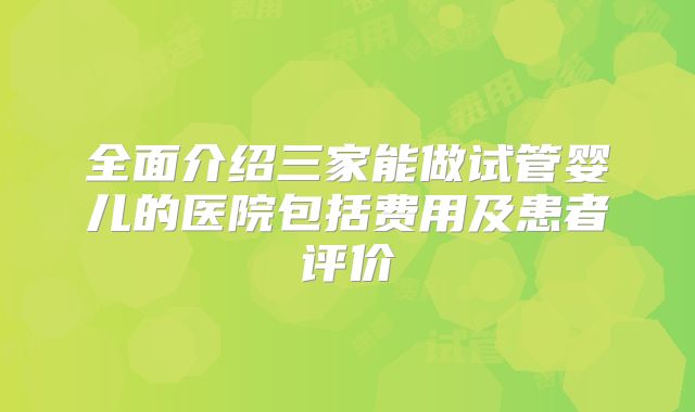 全面介绍三家能做试管婴儿的医院包括费用及患者评价