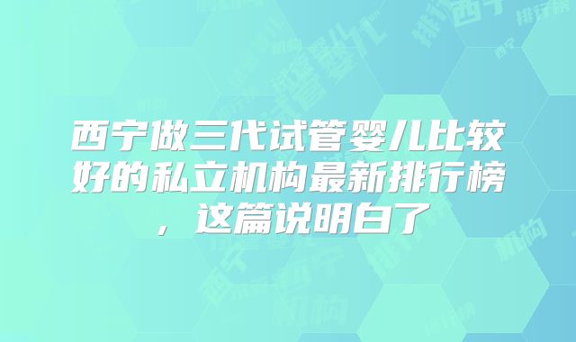 西宁做三代试管婴儿比较好的私立机构最新排行榜,这篇说明白了