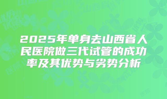 2025年单身去山西省人民医院做三代试管的成功率及其优势与劣势分析