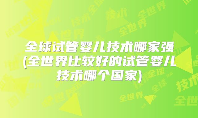 全球试管婴儿技术哪家强(全世界比较好的试管婴儿技术哪个国家)