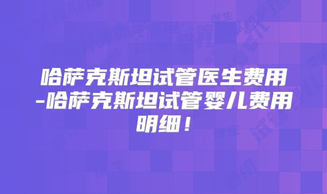 哈萨克斯坦试管医生费用-哈萨克斯坦试管婴儿费用明细！