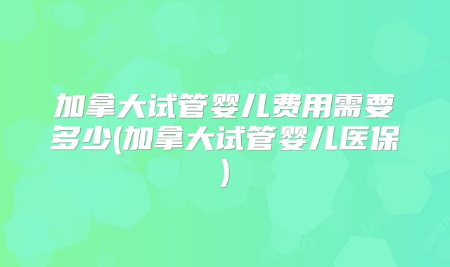 加拿大试管婴儿费用需要多少(加拿大试管婴儿医保)