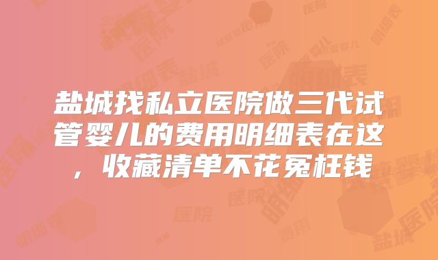 盐城找私立医院做三代试管婴儿的费用明细表在这，收藏清单不花冤枉钱