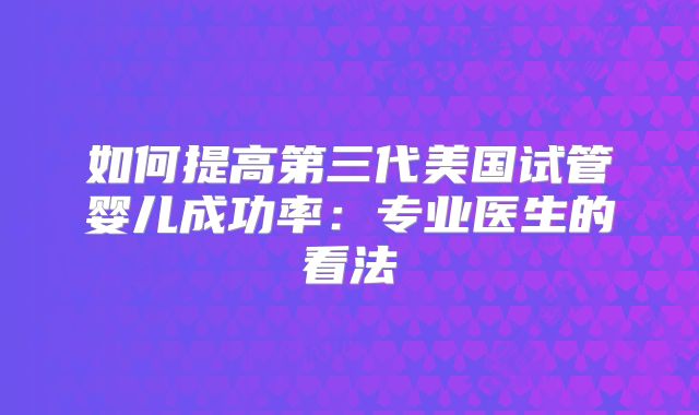 如何提高第三代美国试管婴儿成功率：专业医生的看法