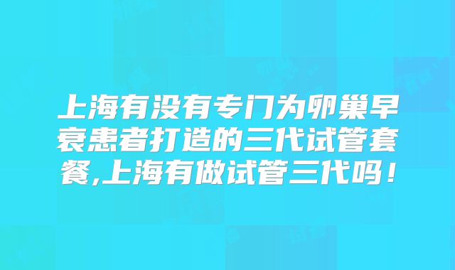 上海有没有专门为卵巢早衰患者打造的三代试管套餐,上海有做试管三代吗！