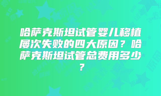 哈萨克斯坦试管婴儿移植屡次失败的四大原因？哈萨克斯坦试管总费用多少？