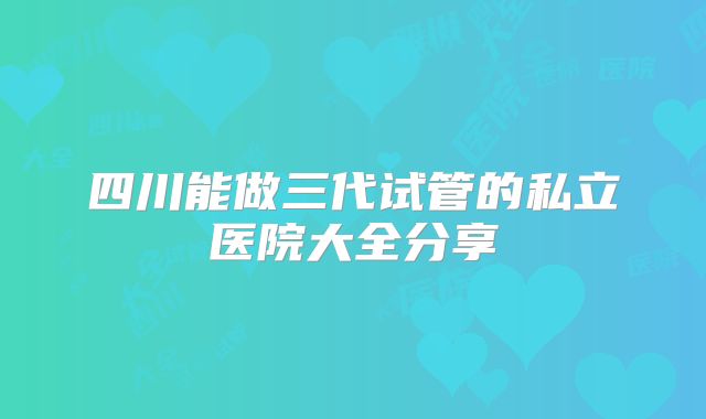 四川能做三代试管的私立医院大全分享