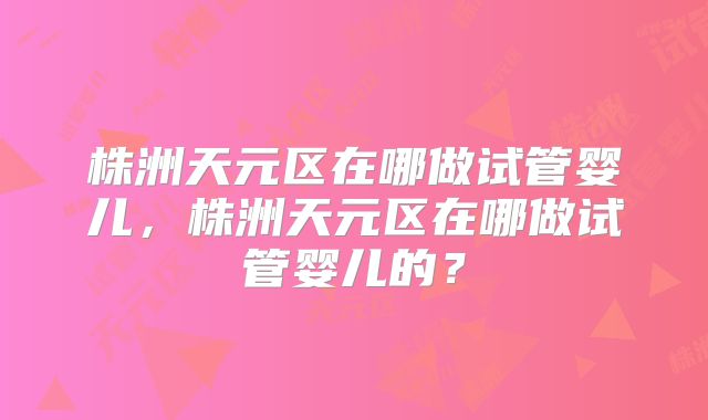 株洲天元区在哪做试管婴儿，株洲天元区在哪做试管婴儿的？
