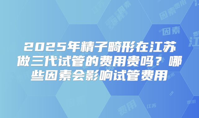 2025年精子畸形在江苏做三代试管的费用贵吗？哪些因素会影响试管费用
