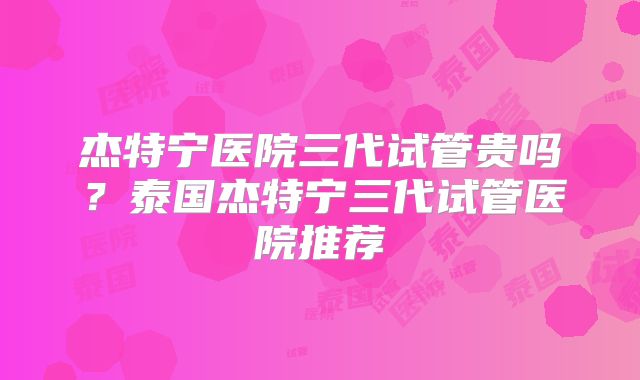 杰特宁医院三代试管贵吗？泰国杰特宁三代试管医院推荐