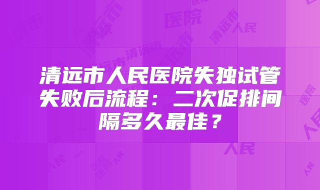 清远市人民医院失独试管失败后流程：二次促排间隔多久最佳？
