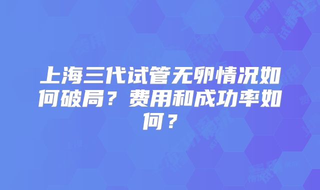 上海三代试管无卵情况如何破局？费用和成功率如何？