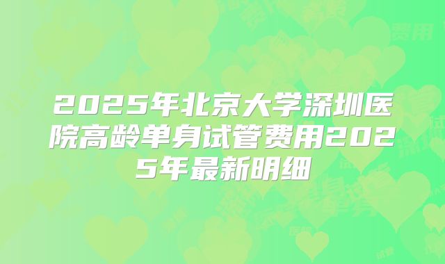2025年北京大学深圳医院高龄单身试管费用2025年最新明细