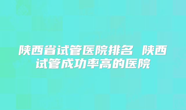 陕西省试管医院排名 陕西试管成功率高的医院