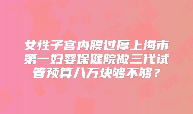 女性子宫内膜过厚上海市第一妇婴保健院做三代试管预算八万块够不够？