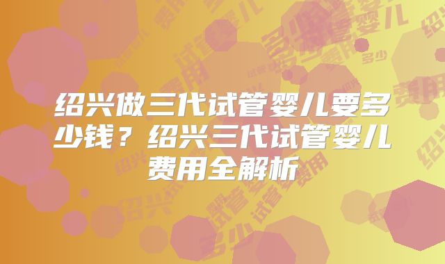绍兴做三代试管婴儿要多少钱?绍兴三代试管婴儿费用全解析