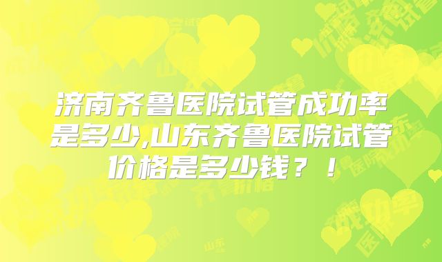 济南齐鲁医院试管成功率是多少,山东齐鲁医院试管价格是多少钱？！