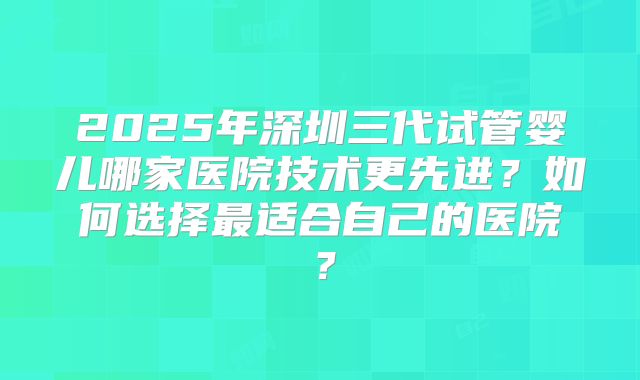 2025年深圳三代试管婴儿哪家医院技术更先进？如何选择最适合自己的医院？