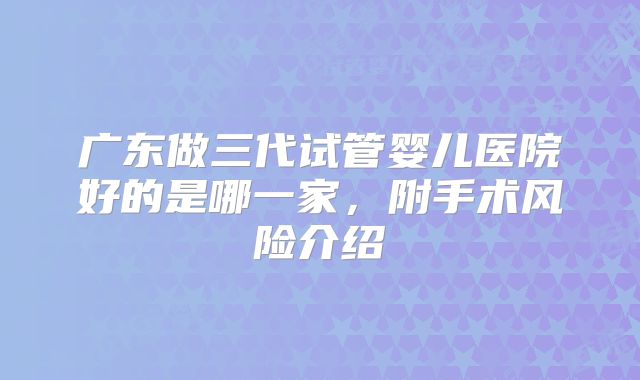 广东做三代试管婴儿医院好的是哪一家,附手术风险介绍