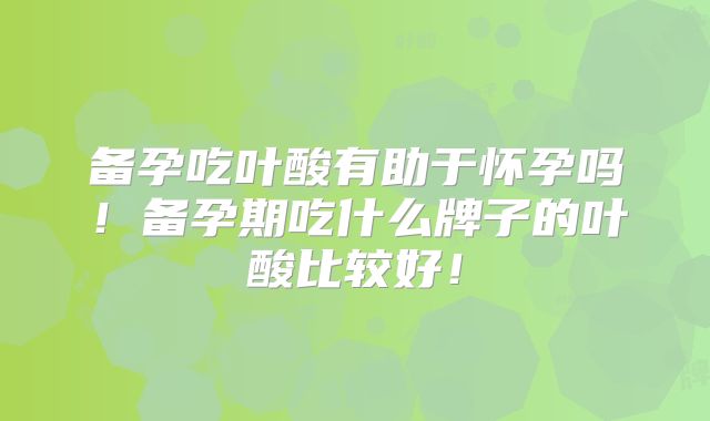 备孕吃叶酸有助于怀孕吗!备孕期吃什么牌子的叶酸比较好!