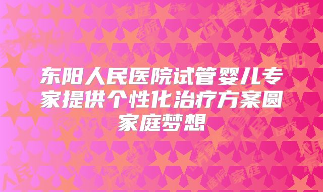 东阳人民医院试管婴儿专家提供个性化治疗方案圆家庭梦想