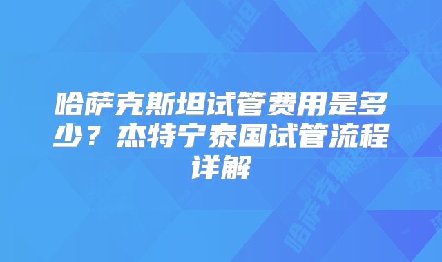 哈萨克斯坦试管费用是多少？杰特宁泰国试管流程详解