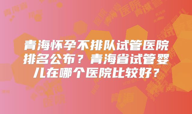 青海怀孕不排队试管医院排名公布？青海省试管婴儿在哪个医院比较好？