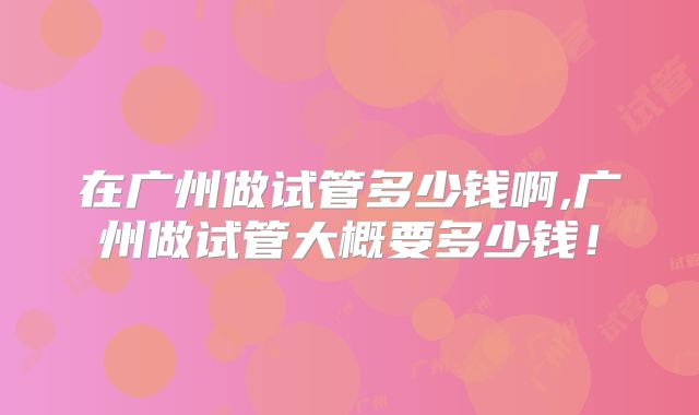在广州做试管多少钱啊,广州做试管大概要多少钱！