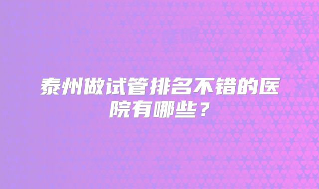 泰州做试管排名不错的医院有哪些?