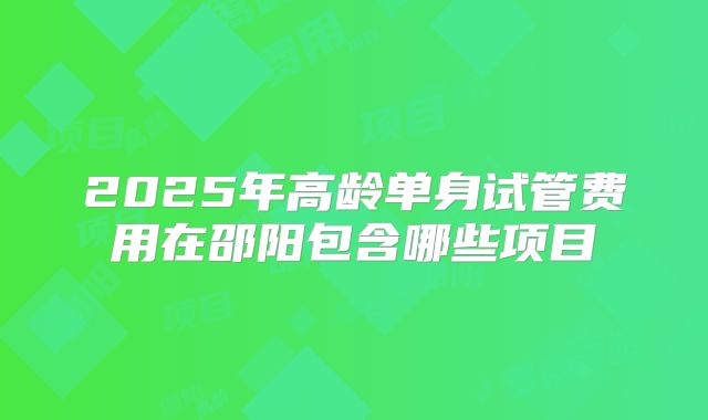 2025年高龄单身试管费用在邵阳包含哪些项目