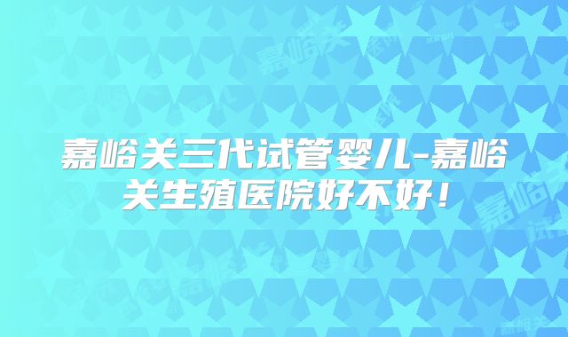 嘉峪关三代试管婴儿-嘉峪关生殖医院好不好！