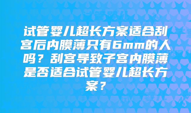 试管婴儿超长方案适合刮宫后内膜薄只有6mm的人吗?刮宫导致子宫内膜薄是否适合试管婴儿超长方案?