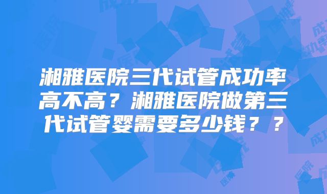 湘雅医院三代试管成功率高不高？湘雅医院做第三代试管婴需要多少钱？？
