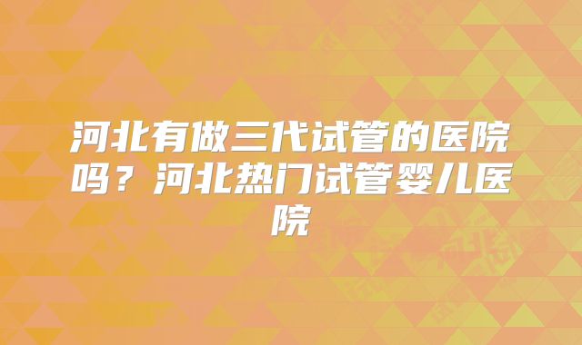 河北有做三代试管的医院吗?河北热门试管婴儿医院