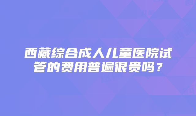 西藏综合成人儿童医院试管的费用普遍很贵吗？